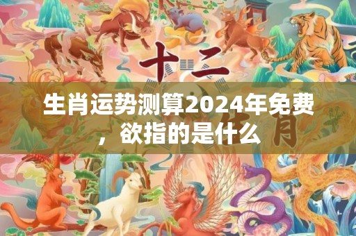 生肖运势测算2024年免费，欲指的是什么