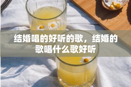 结婚唱的好听的歌，结婚的歌唱什么歌好听