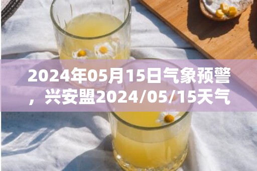 2024年05月15日气象预警，兴安盟2024/05/15天气预报 大部晴