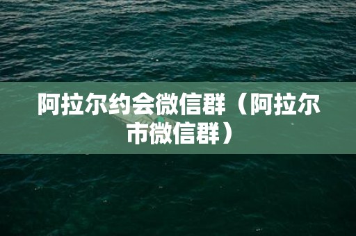 阿拉尔约会微信群（阿拉尔市微信群）