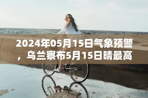 2024年05月15日气象预警，乌兰察布5月15日晴最高气温23℃