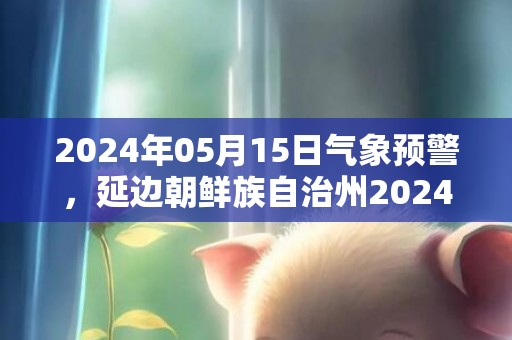 2024年05月15日气象预警，延边朝鲜族自治州2024-05-15周三天气预报 大部晴