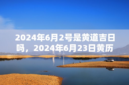 2024年6月2号是黄道吉日吗，2024年6月23日黄历查询