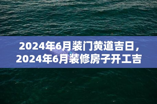 2024年6月装门黄道吉日，2024年6月装修房子开工吉日