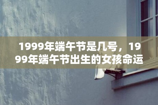 1999年端午节是几号，1999年端午节出生的女孩命运