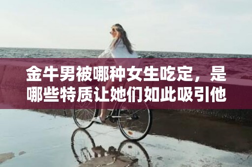 金牛男被哪种女生吃定，是哪些特质让她们如此吸引他们？