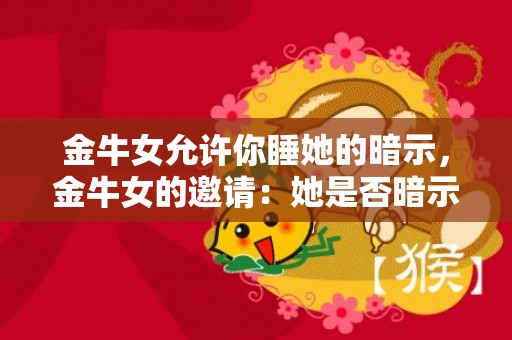 金牛女允许你睡她的暗示，金牛女的邀请：她是否暗示想与你共度一夜？