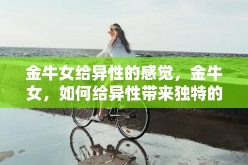 金牛女给异性的感觉，金牛女，如何给异性带来独特的感受？