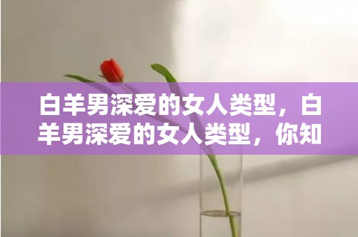 白羊男深爱的女人类型，白羊男深爱的女人类型，你知道是怎样的吗？