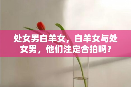 处女男白羊女，白羊女与处女男，他们注定合拍吗？