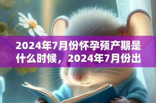 2024年7月份怀孕预产期是什么时候，2024年7月份出行吉日一览表