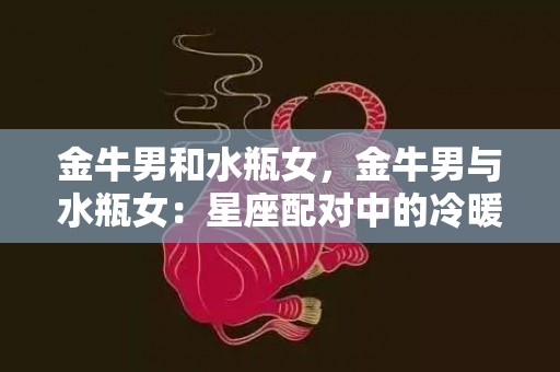 金牛男和水瓶女，金牛男与水瓶女：星座配对中的冷暖交融？