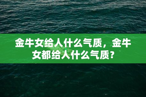 金牛女给人什么气质，金牛女都给人什么气质？