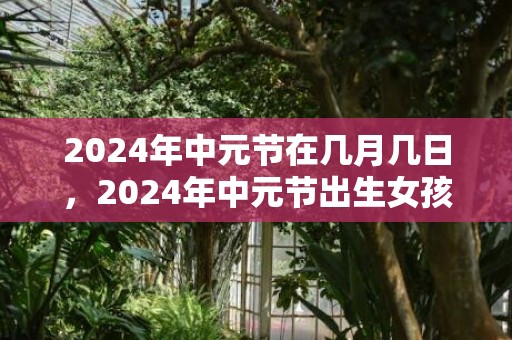 2024年中元节在几月几日，2024年中元节出生女孩五行缺金起名