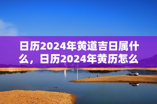 日历2024年黄道吉日属什么，日历2024年黄历怎么没有了