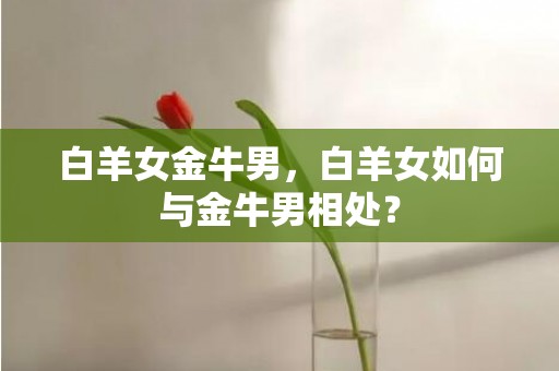 白羊女金牛男，白羊女如何与金牛男相处？