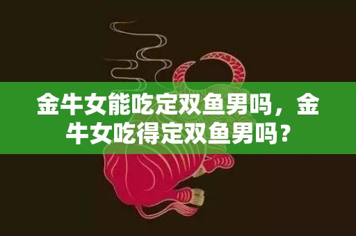 金牛女能吃定双鱼男吗，金牛女吃得定双鱼男吗？