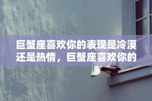 巨蟹座喜欢你的表现是冷漠还是热情，巨蟹座喜欢你的表现,9个细节你留意到了吗