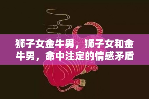 狮子女金牛男，狮子女和金牛男，命中注定的情感矛盾？