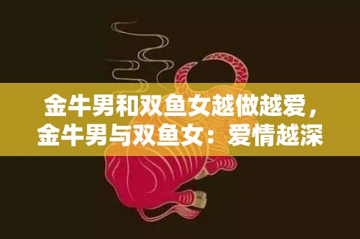 金牛男和双鱼女越做越爱，金牛男与双鱼女：爱情越深，幸福越浓？