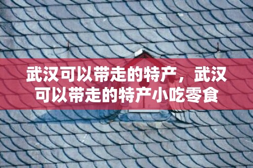 武汉可以带走的特产，武汉可以带走的特产小吃零食