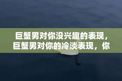 巨蟹男对你没兴趣的表现，巨蟹男对你的冷淡表现，你还在犹豫什么？