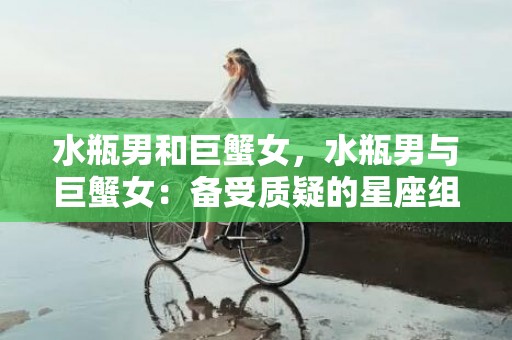 水瓶男和巨蟹女，水瓶男与巨蟹女：备受质疑的星座组合？