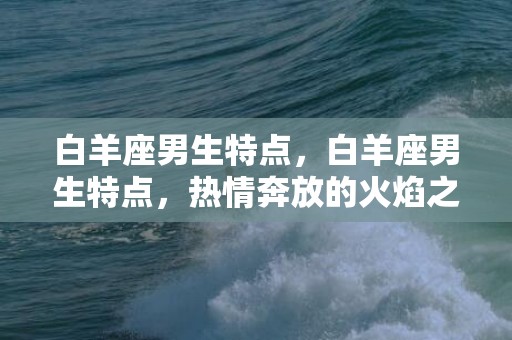 白羊座男生特点，白羊座男生特点，热情奔放的火焰之子！