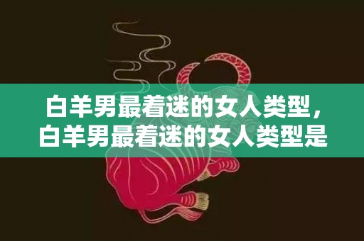 白羊男最着迷的女人类型，白羊男最着迷的女人类型是什么？