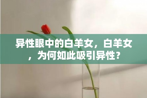 异性眼中的白羊女，白羊女，为何如此吸引异性？