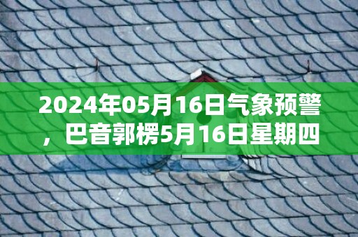 2024年05月16日气象预警，巴音郭楞5月16日星期四晴最高温度37℃