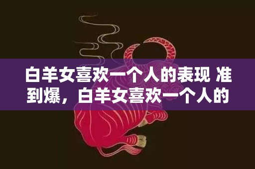 白羊女喜欢一个人的表现 准到爆，白羊女喜欢一个人的表现！准到爆？