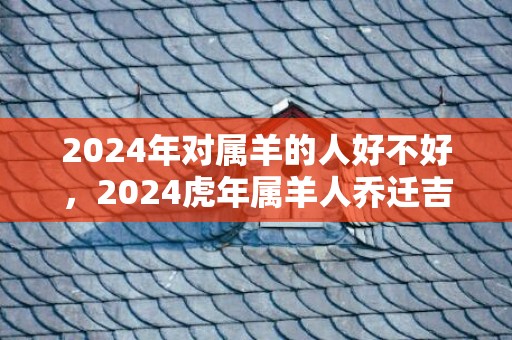 2024年对属羊的人好不好，2024虎年属羊人乔迁吉利吗