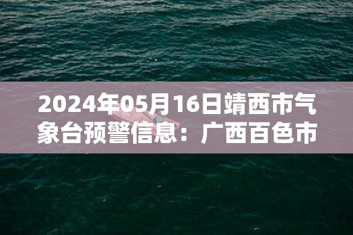 2024年05月16日靖西市气象台预警信息：广西百色市靖西市发布暴雨橙色预警