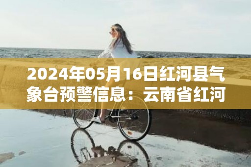 2024年05月16日红河县气象台预警信息：云南省红河哈尼族彝族自治州红河县发布暴雨橙色预警