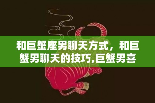 和巨蟹座男聊天方式，和巨蟹男聊天的技巧,巨蟹男喜欢的聊天方式