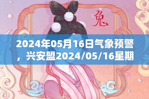 2024年05月16日气象预警，兴安盟2024/05/16星期四晴转多云最高气温26℃