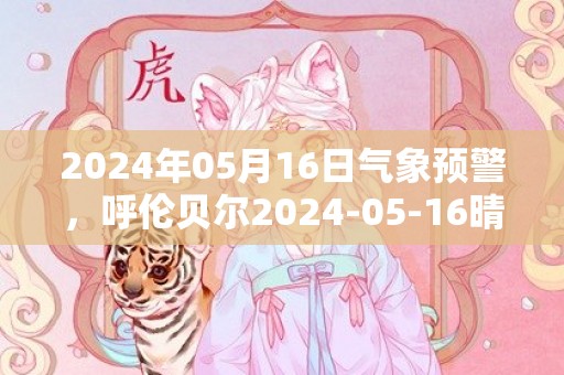 2024年05月16日气象预警，呼伦贝尔2024-05-16晴转多云最高气温28℃