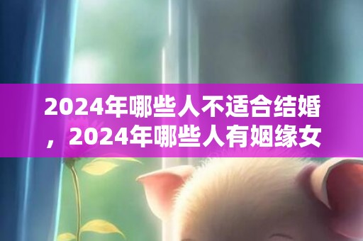 2024年哪些人不适合结婚，2024年哪些人有姻缘女性