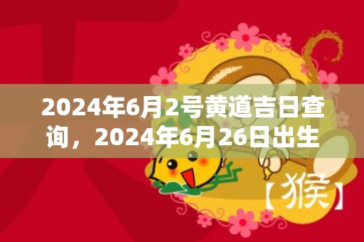 2024年6月2号黄道吉日查询，2024年6月26日出生的女孩名字怎么取