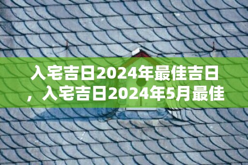 入宅吉日2024年最佳吉日，入宅吉日2024年5月最佳时间