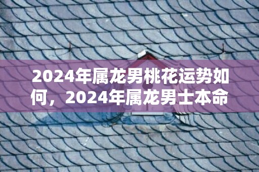 2024年属龙男桃花运势如何，2024年属龙男士本命年运势如何