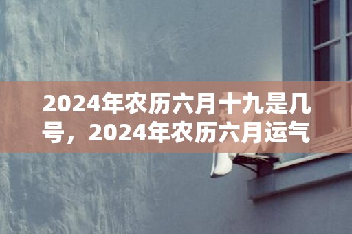 2024年农历六月十九是几号，2024年农历六月运气最好的生肖