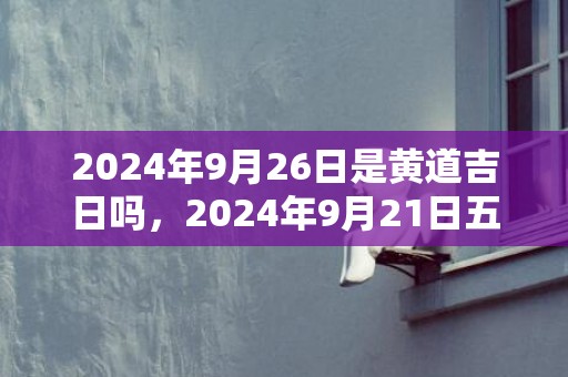 2024年9月26日是黄道吉日吗，2024年9月21日五行穿衣指南