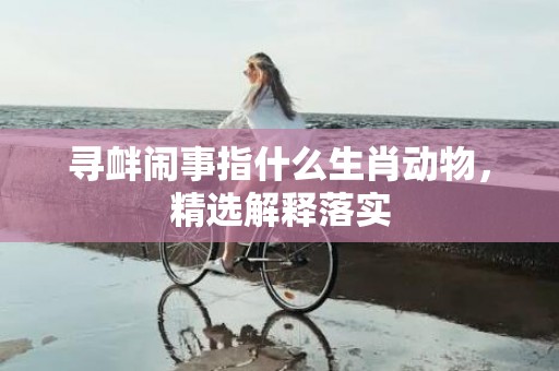 寻衅闹事指什么生肖动物，精选解释落实