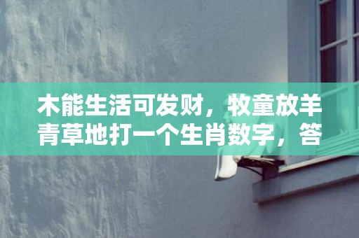 木能生活可发财，牧童放羊青草地打一个生肖数字，答案解释释义落实