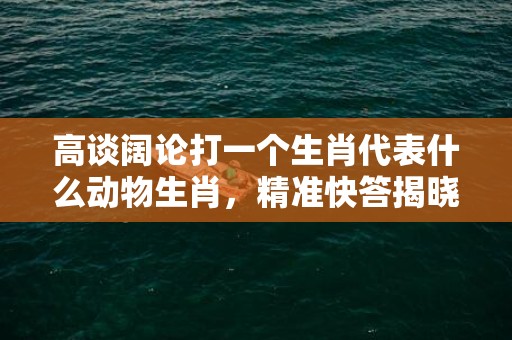 高谈阔论打一个生肖代表什么动物生肖，精准快答揭晓落实插图