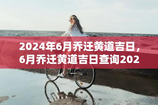 2024年6月乔迁黄道吉日，6月乔迁黄道吉日查询2024年