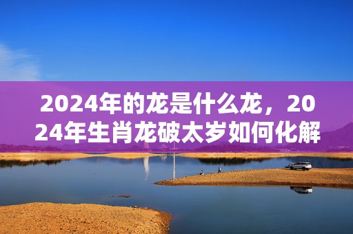 2024年的龙是什么龙，2024年生肖龙破太岁如何化解