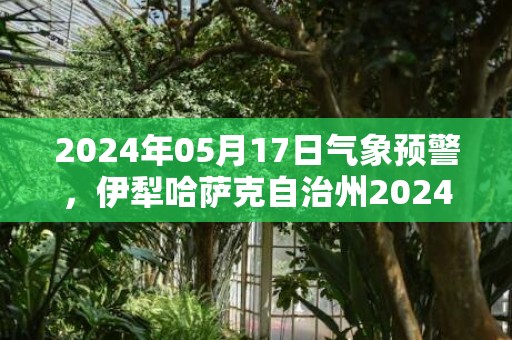 2024年05月17日气象预警，伊犁哈萨克自治州2024-05-17星期五天气预报 大部大雨转晴